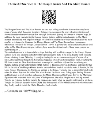 Themes Of Sacrifice In The Hunger Games And The Maze Runner
The Hunger Games and The Maze Runner are two best selling novels that both embrace the latest
craze of young adult dystopian literature. Both novels encompass the genre of science fiction and
accentuate the main theme of sacrifice, although the authors portray the themes in different ways. In
addition, the main character in the Hunger Games, Katniss and the main character in The Maze
Runner, Thomas are both impelled to fight for their lives in artificial worlds which serves as the main
conflict in both novels. However, the Hunger Games and The Maze Runner bare conspicuous
differences such as in the Hunger Games District 12 lives in poverty and have scarce amounts of food
while in The Maze Runner they re civilized, have a surplus of food, and ... Show more content on
Helpwriting.net ...
The main characters in both novels have hope that they will be able to escape. In the Hunger Games
Katniss is put into an arena and is forced to fight in order to make it out alive. I really think I stand a
chance of doing it now. Winning. It s not just having the arrows or outsmarting the Careers a few
times, although those things help. Something happened when I was holding Rue s hand, watching the
life drain out of her. Now I am determined to avenge her, and I can only do that by winning and
thereby making myself unforgettable (242). Katniss is determined to win the Games and fight for her
life. In the end of the Hunger Games Katniss succeeded and made it out of the arena. Likewise, in The
Maze Runner Thomas and his friends are trapped in the Glade. The only way to escape the Glade is to
solve the Maze. Towards the end of The Maze Runner the Glade starts falling apart forcing Thomas
and his friends to work together and decode the Maze. Thomas and his friends decrypt the Maze and
figure out how to escape. After two years of being treated like mice, tonight we re making a stand.
Tonight we re taking the fight back to the Creators, no matter what we have to go through to get there.
Tonight the Grievers better be scared (328). The denouement of The Maze Runner was victorious and
they finally made it out of the Glade. Therefore, both novels
... Get more on HelpWriting.net ...
 