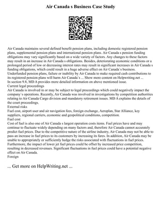 Air Canada s Business Case Study
Air Canada maintains several defined benefit pension plans, including domestic registered pension
plans, supplemental pension plans and international pension plans. Air Canada s pension funding
obligations may vary significantly based on a wide variety of factors. Any changes to these factors
may result in an increase in Air Canada s obligations. Besides, deteriorating economic conditions or a
prolonged period of low or decreasing interest rates may result in significant increases in Air Canada s
funding obligations, which could result in a huge adverse effect on Air Canada`s business.
Underfunded pension plans, failure or inability by Air Canada to make required cash contributions to
its registered pension plans will harm Air Canada`s ... Show more content on Helpwriting.net ...
In section 9.8, MD A provides more detailed information on above mentioned issue.
Current legal proceedings
Air Canada is involved in or may be subject to legal proceedings which could negatively impact the
company`s operations. Recently, Air Canada was involved in investigations by competition authorities
relating to Air Canada Cargo division and mandatory retirement issues. MD A explains the details of
the court proceedings.
External risks
Fuel cost, airport user and air navigation fees, foreign exchange, Aeroplan, Star Alliance, key
suppliers, regional carriers, economic and geopolitical conditions, competition.
Fuel cost
Cost of fuel is also one of Air Canada s largest operation costs items. Fuel prices have and may
continue to fluctuate widely depending on many factors and, therefore Air Canada cannot accurately
predict fuel prices. Due to the competitive nature of the airline industry, Air Canada may not be able to
pass an increase in fuel prices to its customers by increasing its fares. In addition, Air Canada may be
unable to appropriately or sufficiently hedge the risks associated with fluctuations in fuel prices.
Furthermore, the impact of lower jet fuel prices could be offset by increased price competition,
resulting in decreased revenues. Significant fluctuations in fuel prices could have a potential negative
effect on Air Canada.
Foreign
... Get more on HelpWriting.net ...
 