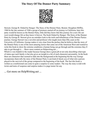 The Story Of The Donner Party Summary
Stewart, George R. Ordeal by Hunger: The Story of the Donner Party. Boston: Houghton Mifflin,
1960 In the late summer of 1846 a group of pioneers started off on journey to California, later this
party would be known as the Donner Party, little did they know that this journey for a new life out
west would change life as they knew it forever. The book Ordeal by Hunger: The Story of the Donner
Party by George R. Stewart gives an outsiders look to the trails and tribulations of the Donner Parties
journey. George Stewart was a novelist and professor who taught more than fifty years at the
University of California. George makes it very clear from the preface that he believes that the story of
the Donner Party is one of the most amazing stories that came out of the American West and wanted to
write this book to show the extreme conditions a human being can go through and the extremes they ll
take to get through it. ... Show more content on Helpwriting.net ...
Which is very helpful to the reader because George does a great job at not only describing what type
of status quo each family is but also gives an insight to a bit of each characters personality. In the book
there are characters that seemed to fade into the background at the beginning but the way George
incorporates them tells the story of the Donner Party it can kind of shock you of what role a person
played in the survival of the group compared to the beginning of the book. The fact this book is
written as a nonfictional can come to quite a surprise to some readers. The way the story is told with
twists and turns of suspense and surprise makes it a page turner for any
... Get more on HelpWriting.net ...
 