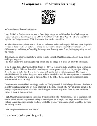 A Comparison of Two Advertisements Essay
A Comparison of Two Advertisements
I have looked at 2 advertisements, one is from Sugar magazine and the other from Style magazine.
The advertisement from Sugar, is for L Oreal Paris Colour Pulse Hair Dye ; the advertisement from
Style is for Clinique Autumn 2004 close up on lips: modern metallics .
All advertisements are aimed at specific target audiences and as such require different ideas, linguistic
devices and presentational features to attract them. The two advertisements I have chosen have
different target audiences, reflected by the magazines that they come from, the language they use and
the visuals.
Both my chosen advertisements have strong visuals. In the L Oreal Paris one, ... Show more content
on Helpwriting.net ...
This plays with words as it says close up on lips and the image is of close up lips with lipstick on.
In the L Oreal Paris advertisement the slogan is 10 lively colours to make your look pulse as often as
you want! This is different from their usual slogan because you re worth it as they are just talking
about the colour pulse hair die, so they wanted a slogan to link in with the product. The slogan is
effective because the words lively and pulse make it sound alive and the words you and your make it
sound like they are talking to you in person. Also, at the end of the slogan is an exclamation mark
which makes it seem exciting.
The two advertisements both have copy but in the Clinique one it is much longer because it is aimed at
an older target audience who are more interested in the copy content. The Advertisement aimed at the
younger target audience has less copy, containing just the most important facts, because the visual
impact is more to this age group.
The L Oreal Paris advertisement states that it washes out in 8 to 10 shampoos . This is an example of
weasel words because they are not giving an exact figure but a range. This helps advertisers avoid
making untrue statements about a product, words like probably and almost which sound like they are
not entirely certain.
The Clinique advertisement uses lots of
... Get more on HelpWriting.net ...
 