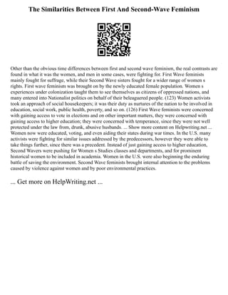 The Similarities Between First And Second-Wave Feminism
Other than the obvious time differences between first and second wave feminism, the real contrasts are
found in what it was the women, and men in some cases, were fighting for. First Wave feminists
mainly fought for suffrage, while their Second Wave sisters fought for a wider range of women s
rights. First wave feminism was brought on by the newly educated female population. Women s
experiences under colonization taught them to see themselves as citizens of oppressed nations, and
many entered into Nationalist politics on behalf of their beleaguered people. (123) Women activists
took an approach of social housekeepers; it was their duty as nurtures of the nation to be involved in
education, social work, public health, poverty, and so on. (126) First Wave feminists were concerned
with gaining access to vote in elections and on other important matters, they were concerned with
gaining access to higher education; they were concerned with temperance, since they were not well
protected under the law from, drunk, abusive husbands. ... Show more content on Helpwriting.net ...
Women now were educated, voting, and even aiding their states during war times. In the U.S. many
activists were fighting for similar issues addressed by the predecessors, however they were able to
take things further, since there was a precedent. Instead of just gaining access to higher education,
Second Wavers were pushing for Women s Studies classes and departments, and for prominent
historical women to be included in academia. Women in the U.S. were also beginning the enduring
battle of saving the environment. Second Wave feminists brought internal attention to the problems
caused by violence against women and by poor environmental practices.
... Get more on HelpWriting.net ...
 