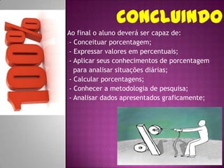 Ao final o aluno deverá ser capaz de:
-- Conceituar porcentagem;
-- Expressar valores em percentuais;
-- Aplicar seus conhecimentos de porcentagem
- para analisar situações diárias;
-- Calcular porcentagens;
-- Conhecer a metodologia de pesquisa;
-- Analisar dados apresentados graficamente;
 