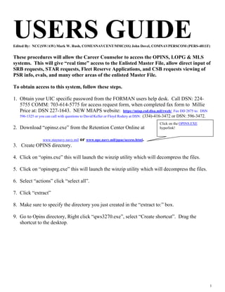USERS GUIDE
Edited By: NCC(SW/AW) Mark W. Rush, COMUSNAVCENT/MMC(SS) John Dovel, COMNAVPERSCOM (PERS-4811F)


These procedures will allow the Career Counselor to access the OPINS, LOPG & MLS
systems. This will give “real time” access to the Enlisted Master File, allow direct input of
SRB requests, STAR requests, Fleet Reserve Applications, and CSB requests viewing of
PSR info, evals, and many other areas of the enlisted Master File.

To obtain access to this system, follow these steps.

1. Obtain your UIC specific password from the FORMAN users help desk. Call DSN: 224-
   5755 COMM: 703-614-5775 for access request form, when completed fax form to Millie
   Price at: DSN 227-1643. NEW MIAPS website: https://miap.csd.disa.mil/rweb/. Fax DD 2875 to: DSN
   596-1325 or you can call with questions to David Keller or Floyd Rodery at DSN: (334)-416-3472 or DSN: 596-3472.
                                                                                       Click on the OPINS.EXE
2. Download “opinsz.exe” from the Retention Center Online at                           hyperlink!


                www.staynavy.navy.mil   or www.npc.navy.mil/ppac/access.html.
3. Create OPINS directory.

4. Click on “opins.exe” this will launch the winzip utility which will decompress the files.

5. Click on “opinsprg.exe” this will launch the winzip utility which will decompress the files.

6. Select “actions” click “select all”.

7. Click “extract”

8. Make sure to specify the directory you just created in the “extract to:” box.

9. Go to Opins directory, Right click “qws3270.exe”, select “Create shortcut”. Drag the
   shortcut to the desktop.




                                                                                                                      1
 