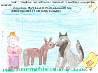 Então o rei ordenou que metessem o borrachudo na cavalariça, e ele sempre
cantando:
– Qui qui ri qui! Minha bolsa de moedas quero para aqui!
Lançou fora o lobo e o lobo comeu os cavalos.
 