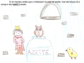 O rei mandou então que o metessem no pote do azeite, mas ele lançou lá a
coruja e ela bebeu o azeite.
 