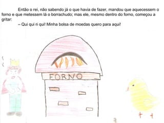 Então o rei, não sabendo já o que havia de fazer, mandou que aquecessem o
forno e que metessem lá o borrachudo; mas ele, mesmo dentro do forno, começou a
gritar:
– Qui qui ri qui! Minha bolsa de moedas quero para aqui!
 
