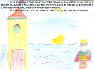 E foi lançando a água do rio que tinha bebido; e já o palácio do rei estava a
afundar-se, quando o rei ordenou que fossem levar a bolsa de moedas ao borrachudo e
o mandassem embora, antes que ele lançasse o rio todo.
E lá se foi embora outra vez o borrachudo com a bolsa de moedas no bico.
 