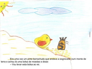 Era uma vez um pinto borrachudo que andava a esgravatar num monte de
terra e achou lá uma bolsa de moedas e disse:
– Vou levar esta bolsa ao rei.
 