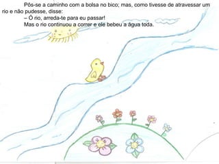 Pôs-se a caminho com a bolsa no bico; mas, como tivesse de atravessar um
rio e não pudesse, disse:
– Ó rio, arreda-te para eu passar!
Mas o rio continuou a correr e ele bebeu a água toda.
 