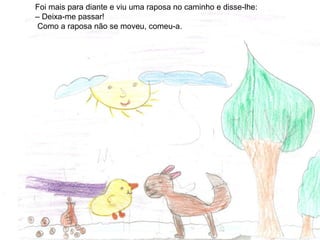 Foi mais para diante e viu uma raposa no caminho e disse-lhe:
– Deixa-me passar!
Como a raposa não se moveu, comeu-a.
 