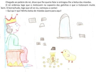 Chegado ao palácio do rei, disse que lhe queria falar e entregou-lhe a bolsa das moedas.
O rei ordenou logo que o metessem na capoeira das galinhas e que o tratassem muito
bem. O borrachudo, logo que ali se viu, começou a cantar:
– Qui qui ri qui! Minha bolsa de moedas quero para aqui!
 