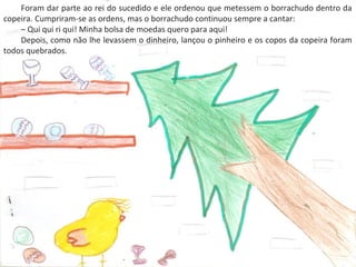 .
Foram dar parte ao rei do sucedido e ele ordenou que metessem o borrachudo dentro da
copeira. Cumpriram-se as ordens, mas o borrachudo continuou sempre a cantar:
– Qui qui ri qui! Minha bolsa de moedas quero para aqui!
Depois, como não lhe levassem o dinheiro, lançou o pinheiro e os copos da copeira foram
todos quebrados.
 