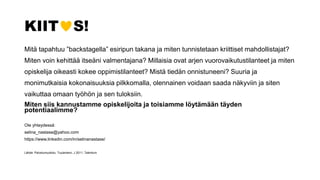 KIIT S!
Mitä tapahtuu ”backstagella” esiripun takana ja miten tunnistetaan kriittiset mahdollistajat?
Miten voin kehittää itseäni valmentajana? Millaisia ovat arjen vuorovaikutustilanteet ja miten
opiskelija oikeasti kokee oppimistilanteet? Mistä tiedän onnistuneeni? Suuria ja
monimutkaisia kokonaisuuksia pilkkomalla, olennainen voidaan saada näkyviin ja siten
vaikuttaa omaan työhön ja sen tuloksiin.
Miten siis kannustamme opiskelijoita ja toisiamme löytämään täyden
potentiaalimme?
Ole yhteydessä:
selina_nastase@yahoo.com
https://www.linkedin.com/in/selinanastase/
Lähde: Palvelumuotoilu. Tuulaniemi, J 2011. Talentum
 