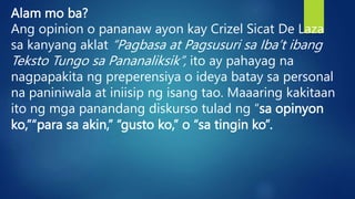 Alam mo ba?
Ang opinion o pananaw ayon kay Crizel Sicat De Laza
sa kanyang aklat “Pagbasa at Pagsusuri sa Iba’t ibang
Teksto Tungo sa Pananaliksik”, ito ay pahayag na
nagpapakita ng preperensiya o ideya batay sa personal
na paniniwala at iniisip ng isang tao. Maaaring kakitaan
ito ng mga panandang diskurso tulad ng “sa opinyon
ko,”“para sa akin,” “gusto ko,” o “sa tingin ko”.
 