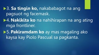 3. Sa tingin ko, nakababagot na ang
pagsuot ng facemask.
4. Nakikita ko na nahihirapan na ang ating
mga frontliner.
5. Pakiramdam ko ay mas magaling ako
kaysa kay Piolo Pascual sa pagkanta.
 