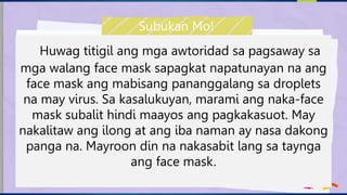 Huwag titigil ang mga awtoridad sa pagsaway sa
mga walang face mask sapagkat napatunayan na ang
face mask ang mabisang pananggalang sa droplets
na may virus. Sa kasalukuyan, marami ang naka-face
mask subalit hindi maayos ang pagkakasuot. May
nakalitaw ang ilong at ang iba naman ay nasa dakong
panga na. Mayroon din na nakasabit lang sa taynga
ang face mask.
Subukan Mo!
 