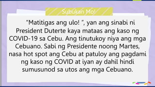 “Matitigas ang ulo! ”, yan ang sinabi ni
President Duterte kaya mataas ang kaso ng
COVID-19 sa Cebu. Ang tinutukoy niya ang mga
Cebuano. Sabi ng Presidente noong Martes,
nasa hot spot ang Cebu at patuloy ang pagdami
ng kaso ng COVID at iyan ay dahil hindi
sumusunod sa utos ang mga Cebuano.
Subukan Mo!
 