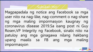 Magpapadala ng notice ang Facebook sa mga
user nito na nag-like, nag-comment o nag-share
ng mga maling impormasyon kaugnay ng
coronavirus disease 2019.Sa isang post ni Guy
Rosen,VP Integrity ng Facebook, sinabi nito na
patuloy ang mga ginagawa nilang hakbang
upang maalis sa FB ang mga maling
impormasyon
Subukan Mo!
 