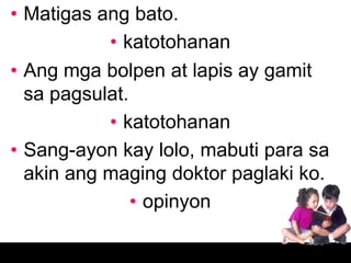• Matigas ang bato.
           • katotohanan
• Ang mga bolpen at lapis ay gamit
  sa pagsulat.
           • katotohanan
• Sang-ayon kay lolo, mabuti para sa
  akin ang maging doktor paglaki ko.
               • opinyon
 