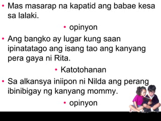• Mas masarap na kapatid ang babae kesa
  sa lalaki.
                  • opinyon
• Ang bangko ay lugar kung saan
  ipinatatago ang isang tao ang kanyang
  pera gaya ni Rita.
                • Katotohanan
• Sa alkansya iniipon ni Nilda ang perang
  ibinibigay ng kanyang mommy.
                  • opinyon
 