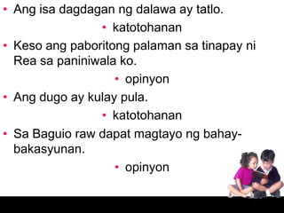 • Ang isa dagdagan ng dalawa ay tatlo.
                • katotohanan
• Keso ang paboritong palaman sa tinapay ni
  Rea sa paniniwala ko.
                   • opinyon
• Ang dugo ay kulay pula.
                • katotohanan
• Sa Baguio raw dapat magtayo ng bahay-
  bakasyunan.
                   • opinyon
 