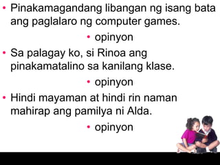 • Pinakamagandang libangan ng isang bata
  ang paglalaro ng computer games.
                 • opinyon
• Sa palagay ko, si Rinoa ang
  pinakamatalino sa kanilang klase.
                 • opinyon
• Hindi mayaman at hindi rin naman
  mahirap ang pamilya ni Alda.
                 • opinyon
 