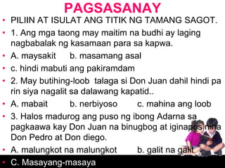PAGSASANAY
• PILIIN AT ISULAT ANG TITIK NG TAMANG SAGOT.
• 1. Ang mga taong may maitim na budhi ay laging
  nagbabalak ng kasamaan para sa kapwa.
• A. maysakit      b. masamang asal
• c. hindi mabuti ang pakiramdam
• 2. May butihing-loob talaga si Don Juan dahil hindi pa
  rin siya nagalit sa dalawang kapatid..
• A. mabait        b. nerbiyoso   c. mahina ang loob
• 3. Halos madurog ang puso ng ibong Adarna sa
  pagkaawa kay Don Juan na binugbog at iginapos nina
  Don Pedro at Don diego.
• A. malungkot na malungkot       b. galit na galit
• C. Masayang-masaya
 