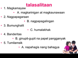 talasalitaan
• 1. Magkamayaw
         • A. magkarinigan at magkaunawaan
• 2. Nagpapagaraan
                 • B. nagpapagalingan
• 3. Bumunghalit
                   • C. humalakhak
• 4. Banderitas
        • B. ginupit-gupit na papel pangganyak
• 5. Tumilamsik
             • A. napahagis nang bahagya
 