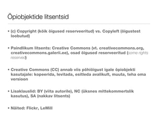 Õpiobjektide litsentsid (c) Copyright (kõik õigused reserveeritud) vs. Copyleft (õigustest loobutud) Paindlikum litsents: Creative Commons (vt. creativecommons.org, creativecommons.galerii.ee), osad õigused reserveeritud ( some rights reserved ) Creative Commons (CC) annab viis põhiõigust igale õpiobjekti kasutajale: kopeerida, levitada, esitleda avalikult, muuta, teha oma versioon  Lisaklauslid: BY (viita autorile), NC (üksnes mittekommertslik kasutus), SA (nakkav litsents) Näited: Flickr, LeMill 