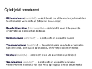 Õpiobjekti omadused Kättesaadavus  ( accessibility ) — õpiobjekt on kättesaadav ja kasutatav tavakasutaja vahenditega (üldjuhul brauseriga) Koostalitlusvõime  ( interoperability ) — õpiobjekti saab integreerida erinevatesse õpikeskkondadesse Kohandatavus  ( adaptability ) — õpiobjekti on võimalik muuta Taaskasutatavus  ( reusability ) — õpiobjekt saab kasutada erinevates kontekstides, erinevate õppijatega, erinevates keskkondades  Kestvus  ( durability ) — õpiobjekt elab üle platvormiuuendused  Granulaarsus  ( granularity ) — õpiobjekti on võimalik lahutada väiksemateks osadeks või liita mitu õpiobjekti üheks suuremaks 