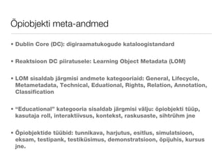 Õpiobjekti meta-andmed Dublin Core (DC): digiraamatukogude kataloogistandard  Reaktsioon DC piiratusele: Learning Object Metadata (LOM) LOM sisaldab järgmisi andmete kategooriaid: General, Lifecycle, Metametadata, Technical, Eduational, Rights, Relation, Annotation, Classification “Educational” kategooria sisaldab järgmisi välju: õpiobjekti tüüp, kasutaja roll, interaktiivsus, kontekst, raskusaste, sihtrühm jne Õpiobjektide tüübid: tunnikava, harjutus, esitlus, simulatsioon, eksam, testipank, testiküsimus, demonstratsioon, õpijuhis, kursus jne. 