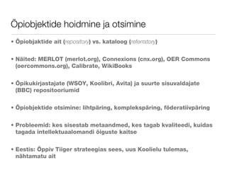 Õpiobjektide hoidmine ja otsimine Õpiobjaktide ait ( repository ) vs. kataloog ( referratory ) Näited: MERLOT (merlot.org), Connexions (cnx.org), OER Commons (oercommons.org), Calibrate, WikiBooks Õpikukirjastajate (WSOY, Koolibri, Avita) ja suurte sisuvaldajate (BBC) repositooriumid Õpiobjektide otsimine: lihtpäring, komplekspäring, föderatiivpäring Probleemid: kes sisestab metaandmed, kes tagab kvaliteedi, kuidas tagada intellektuaalomandi õiguste kaitse Eestis: Õppiv Tiiger strateegias sees, uus Koolielu tulemas, nähtamatu ait 