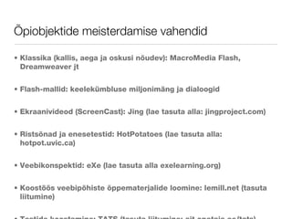 Õpiobjektide meisterdamise vahendid Klassika (kallis, aega ja oskusi nõudev): MacroMedia Flash, Dreamweaver jt Flash-mallid: keelekümbluse miljonimäng ja dialoogid Ekraanivideod (ScreenCast): Jing (lae tasuta alla: jingproject.com) Ristsõnad ja enesetestid: HotPotatoes (lae tasuta alla: hotpot.uvic.ca) Veebikonspektid: eXe (lae tasuta alla exelearning.org) Koostöös veebipõhiste õppematerjalide loomine: lemill.net (tasuta liitumine) Testide koostamine: TATS (tasuta liitumine: ait.opetaja.ee/tats) 