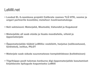 LeMill.net Loodud EL 6.raamkava projekti Calibrate raames TLÜ HTK, soome ja ungari partnerite koostöös; metafoor: kooliraamatukogu Neli sektsiooni: Materjalid, Meetodid, Vahendid ja Kogukond Materjalide all saab otsida ja lisada meediafaile, viiteid ja õppematerjale Õppematerjalide tüübid LeMillis: veebileht, harjutus (valikvastused, lünktekst), esitlus, PILOT Materjale saab siduda suurematesse komplektidesse (kollektsioon) Tiigrihüppe poolt tulemas konkurss digi-õppematerjalide kasutamiset kirjeldavate õpilugude kogumiseks LeMilli 