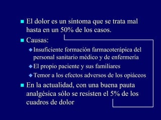 El dolor es un síntoma que se trata malEl dolor es un síntoma que se trata mal
hasta en un 50% de los casos.hasta en un 50% de los casos.
Causas:Causas:
Insuficiente formaciónInsuficiente formación farmacoterápicafarmacoterápica deldel
personal sanitario médico y de enfermeríapersonal sanitario médico y de enfermería
El propio paciente y sus familiaresEl propio paciente y sus familiares
Temor a los efectos adversos de los opiáceosTemor a los efectos adversos de los opiáceos
En la actualidad, con una buena pautaEn la actualidad, con una buena pauta
analgésica sólo se resisten el 5% de losanalgésica sólo se resisten el 5% de los
cuadros de dolorcuadros de dolor
 