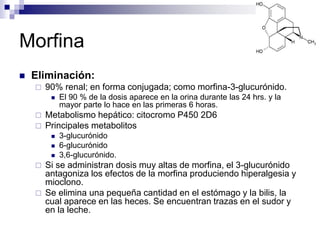 Morfina
 Eliminación:
 90% renal; en forma conjugada; como morfina-3-glucurónido.
 El 90 % de la dosis aparece en la orina durante las 24 hrs. y la
mayor parte lo hace en las primeras 6 horas.
 Metabolismo hepático: citocromo P450 2D6
 Principales metabolitos
 3-glucurónido
 6-glucurónido
 3,6-glucurónido.
 Si se administran dosis muy altas de morfina, el 3-glucurónido
antagoniza los efectos de la morfina produciendo hiperalgesia y
mioclono.
 Se elimina una pequeña cantidad en el estómago y la bilis, la
cual aparece en las heces. Se encuentran trazas en el sudor y
en la leche.
 