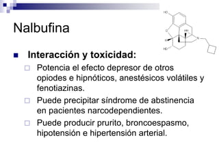 Nalbufina
 Interacción y toxicidad:
 Potencia el efecto depresor de otros
opiodes e hipnóticos, anestésicos volátiles y
fenotiazinas.
 Puede precipitar síndrome de abstinencia
en pacientes narcodependientes.
 Puede producir prurito, broncoespasmo,
hipotensión e hipertensión arterial.
 