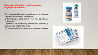 Sufentanilo, alfentanilo y remifentanilo (son
subgrupos del fentanilo)
• Son similares al fentanilo que difieren en su potencia y
disposición metabólica respectivas.
• El sufentanilo es cinco a siete veces más potente que
el fentanilo
• La potencia de alfentanilo y remifentanilo es menor y
su acción es mucho más corta.
• El remifentanilo tiene tolerancia en cuestión de horas
 