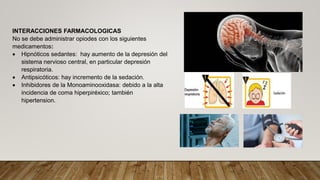 INTERACCIONES FARMACOLOGICAS
No se debe administrar opiodes con los siguientes
medicamentos:
 Hipnóticos sedantes: hay aumento de la depresión del
sistema nervioso central, en particular depresión
respiratoria.
 Antipsicóticos: hay incremento de la sedación.
 Inhibidores de la Monoaminooxidasa: debido a la alta
incidencia de coma hiperpiréxico; también
hipertension.
 