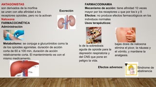 ANTAGONISTAS
son derivados de la morfina
se unen con alta afinidad a los
receptores opioides, pero no la activan
Naloxona
FARMACOCINÉTICA
Administración
Metabolismo: se conjuga a glucurónidos como la
de los opioides agonistas. duración de acción
corta de 60 a 100 min, duración de acción
relativamente corta. El mantenimiento es con el
mismo medicamento.
Excreción
FARMACODINAMIA
Mecanismo de acción: tiene afinidad 10 veces
mayor por los receptores u que por los k y δ
Efectos: no produce efectos farmacológicos en los
individuos normales
Usos terapéuticos:
Efectos adversos:
tx de la sobredosis
aguda de opioide para la
depresión respiratoria y
del CNS que pone en
peligro la vida.
bajas dosis de naloxona
elimina el picor, la náusea y
el vómito, y mantiene la
analgesia.
Sindrome de
abstinencia
 