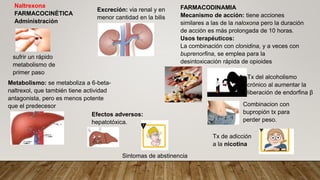 Naltrexona
FARMACOCINÉTICA
Administración
Metabolismo: se metaboliza a 6-beta-
naltrexol, que también tiene actividad
antagonista, pero es menos potente
que el predecesor
sufrir un rápido
metabolismo de
primer paso
Excreción: via renal y en
menor cantidad en la bilis
FARMACODINAMIA
Mecanismo de acción: tiene acciones
similares a las de la naloxona pero la duración
de acción es más prolongada de 10 horas.
Usos terapéuticos:
La combinación con clonidina, y a veces con
buprenorfina, se emplea para la
desintoxicación rápida de opioides
Efectos adversos:
hepatotóxica.
Tx del alcoholismo
crónico al aumentar la
liberación de endorfina β
Combinacion con
bupropión tx para
perder peso.
Tx de adicción
a la nicotina
Sintomas de abstinencia
 