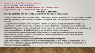 Revista de la Sociedad Española del Dolor
versión impresa ISSN 1134-8046
Rev. Soc. Esp. Dolor vol.28 no.5 Madrid sep./oct. 2021 Epub 17-Ene-2022
https://dx.doi.org/10.20986/resed.2021.3891/2021
ARTÍCULO ESPECIAL
Nuevos opioides con diferente mecanismo de acción intracelular
Una de las principales preocupaciones de los opioides es su ventana terapéutica, es decir, el intervalo entre las
dosis que producen el efecto terapéutico deseado (analgesia) y las dosis que producen efectos adversos no
deseados.
Los opioides convencionales sobre receptores μ tienen una ventana terapéutica estrecha debido a su
mecanismo de acción: se unen a los receptores μ y activan de forma no selectiva 2 vías de señalización
intracelular, dicha unión resulta en la activación de las vías de las proteínas G inhibidoras lo que conduce a los
efectos farmacológicos y de la β2-arrestina, lo que conduce a efectos no deseados.
Los nuevos agentes modulan la actividad de los receptores μ para activar selectivamente las vías de
señalización asociadas a proteína G y limitando las vías de señalización asociadas a la B2-arrestina,
mejorando asi la ventana terapéutica.
Entre estos medicamentos figuran la oliceridina y seudoindoxil mitraginina
Estos medicamentos han demostrado que la ventana terapéutica es más amplia en comparación con la
morfina, tienen eficacia analgésica, con menos disfunción gastrointestinal y depresión respiratoria que la
morfina en dosis equianalgésicas
 