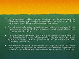  Los antagonistas opiáceos como el nalmefeno, la naloxona o la
  naltrexona tienen unos efectos farmacológicos opuestos a los de la
  morfina, por lo que bloquean los efectos de la morfina.

 Si se administra alguno de estos fármacos a pacientes tratados de forma
  crónica con morfina puede desencadenarse un síndrome de abstinencia
  con reaparición del dolor.

 Los agonistas/antagonistas opiáceos mixtos (como el butorfanol, la
  nalbufina o la pentazocina) también pueden bloquear los efectos de los
  agonistas opiáceos puros, en particular cuando se utilizan en dosis
  pequeñas o moderadas.

 El ritonavir ha mostrado aumentar las áreas bajo las curvas (AUCs) de
  varios agonistas opiáceos. Se recomienda una estrecha vigilancia del
  paciente si se adminintran concomitantemente morfina y ritonavir.
 