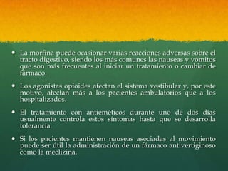  La morfina puede ocasionar varias reacciones adversas sobre el
  tracto digestivo, siendo los más comunes las nauseas y vómitos
  que son más frecuentes al iniciar un tratamiento o cambiar de
  fármaco.
 Los agonistas opioides afectan el sistema vestibular y, por este
  motivo, afectan más a los pacientes ambulatorios que a los
  hospitalizados.
 El tratamiento con antieméticos durante uno de dos días
  usualmente controla estos síntomas hasta que se desarrolla
  tolerancia.
 Si los pacientes mantienen nauseas asociadas al movimiento
  puede ser útil la administración de un fármaco antivertiginoso
  como la meclizina.
 