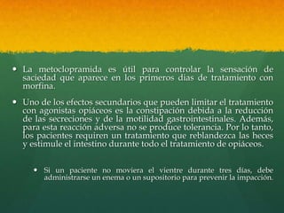  La metoclopramida es útil para controlar la sensación de
  saciedad que aparece en los primeros dias de tratamiento con
  morfina.
 Uno de los efectos secundarios que pueden limitar el tratamiento
  con agonistas opiáceos es la constipación debida a la reducción
  de las secreciones y de la motilidad gastrointestinales. Además,
  para esta reacción adversa no se produce tolerancia. Por lo tanto,
  los pacientes requiren un tratamiento que reblandezca las heces
  y estimule el intestino durante todo el tratamiento de opiáceos.


      Si un paciente no moviera el vientre durante tres días, debe
       administrarse un enema o un supositorio para prevenir la impacción.
 