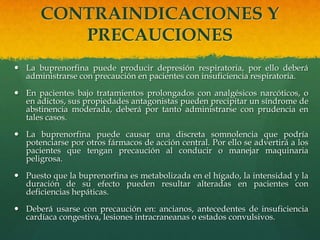 CONTRAINDICACIONES Y
          PRECAUCIONES
 La buprenorfina puede producir depresión respiratoria, por ello deberá
  administrarse con precaución en pacientes con insuficiencia respiratoria.

 En pacientes bajo tratamientos prolongados con analgésicos narcóticos, o
  en adictos, sus propiedades antagonistas pueden precipitar un síndrome de
  abstinencia moderada, deberá por tanto administrarse con prudencia en
  tales casos.

 La buprenorfina puede causar una discreta somnolencia que podría
  potenciarse por otros fármacos de acción central. Por ello se advertirá a los
  pacientes que tengan precaución al conducir o manejar maquinaria
  peligrosa.

 Puesto que la buprenorfina es metabolizada en el hígado, la intensidad y la
  duración de su efecto pueden resultar alteradas en pacientes con
  deficiencias hepáticas.

 Deberá usarse con precaución en: ancianos, antecedentes de insuficiencia
  cardíaca congestiva, lesiones intracraneanas o estados convulsivos.
 