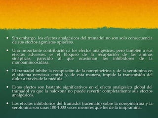  Sin embargo, los efectos analgésicos del tramadol no son solo consecuencia
  de sus efectos agonistas opiáceos.

 Una importante contribución a los efectos analgésicos, pero también a sus
  efectos adversos, es el bloqueo de la recaptación de las aminas
  sinápticas, parecido al que ocasionan los inhibidores de la
  monoaminooxidasa.

 El tramadol inhibe la recaptación de la norepinefrina y de la serotonina en
  el sistema nervioso central y, de esta manera, impide la transmisión del
  dolor a través de la médula.

 Estos efectos son bastante significativos en el efecto analgésico global del
  tramadol ya que la naloxona no puede revertir completamente sus efectos
  analgésicos.

 Los efectos inhibitorios del tramadol (racemato) sobre la norepinefrina y la
  serotonina son unas 100-1000 veces menores que los de la imipramina.
 