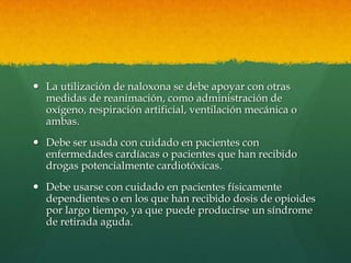  La utilización de naloxona se debe apoyar con otras
  medidas de reanimación, como administración de
  oxígeno, respiración artificial, ventilación mecánica o
  ambas.
 Debe ser usada con cuidado en pacientes con
  enfermedades cardíacas o pacientes que han recibido
  drogas potencialmente cardiotóxicas.
 Debe usarse con cuidado en pacientes físicamente
  dependientes o en los que han recibido dosis de opioides
  por largo tiempo, ya que puede producirse un síndrome
  de retirada aguda.
 