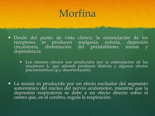 Morfina

 Desde del punto de vista clínico, la estimulación de los
  receptores m producen analgesia, euforia, depresión
  circulatoria, disminución del peristaltismo, miosis y
  dependencia.

      Los mismos efectos son producidos por la estimulación de los
       receptores k, que además producen disforia y algunos efectos
       psicomiméticos (p.j. desorientación).


 La miosis es producida por un efecto excitador del segmento
  autonómico del núcleo del nervio oculomotor, mientras que la
  depresión respiratoria se debe a un efecto directo sobre el
  centro que, en el cerebro, regula la respiración.
 