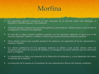 Morfina
   Los agonistas opiáceos aumentan el tono muscular de la porción antral del estómago, el
    duodeno y intestino grueso y los esfínteres.

   Al mismo tiempo, reducen las secreciones gástricas, pancreáticas y biliares todo lo cual resulta en
    constipación y retraso de la digestión.

   El tono de la vejiga urinaria también aumenta con los agonistas opiáceos, al igual que el del
    músculo detrusor, uréteres y esfinter vesical lo que puede ocasionar retención urinaria.

   Otros efectos clínicos que pueden producir los opiáceos son supresión de la tos, hipotensión y
    naúseas/vómitos.

   Los efectos antitusivos de los agonistas opiáceos se deben a una acción directa sobre los
    receptores del centro de la tos de la médula y se consiguen con dosis menores que las necesarias
    para la analgesia.

   La hipotensión se debe a un aumento de la liberación de histamina y a una depresión del centro
    vasomotor de la médula.

   La inducción de la nausea es el resultado de una estimulacion directa del sistema vestibular.
 